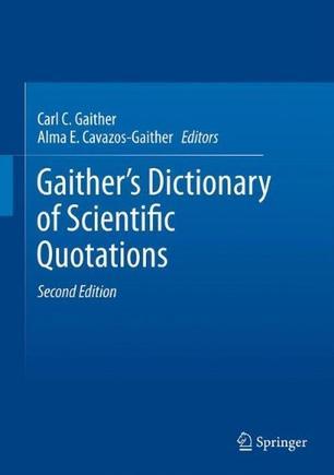 Gaither's dictionary of scientific quotations：a collection of approximately 27,000 quotations pertaining to archaeology, architecture, astronomy, biology, botany, chemistry, cosmology, Darwinism, engineering, geology, mathematics, medicine, nature, nursing, paleontology, philosophy, physics, probability, science, statistics, technology, theory, universe, and zoology